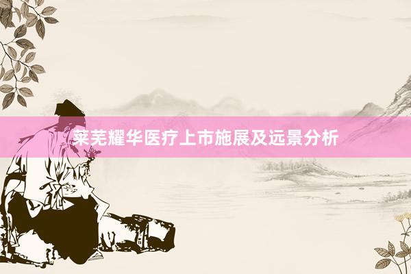 莱芜耀华医疗上市施展及远景分析